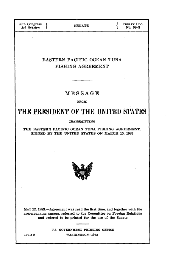 handle is hein.ustreaties/std098003 and id is 1 raw text is: 98th Congress       SENATE             TREATY Doc.
1st Session                            No. 98-3
EASTERN PACIFIC OCEAN TUNA
FISHING AGREEMENT
MESSAGE
FROM
THE PRESIDENT OF TE UNITED STATES
TRANSMITTING
THE EASTERN PACIFIC OCEAN TUNA FISHING AGREEMENT,
SIGNED BY THE UNITED STATES ON MARCH 15, 1983

MAY 12, 1983.-Agreement was read the first time, and together with the
accompanying papers, referred to the Committee on Foreign Relations
and ordered to be printed for the use of the Senate
U.S. GOVBRNMENT PRINTING OFFICE
11-1180               WASHINGTON: 1983



