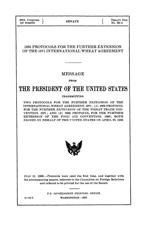 handle is hein.ustreaties/std098005 and id is 1 raw text is: 98th Congress
1st Session    J

SENATE

{     TREATY Doc.
No. 98-5

1983 PROTOCOLS FOR THE FURTHER EXTENSION
OF THE 1971 INTERNATIONAL WHEAT AGREEMENT
MESSAGE
FROM
THE PRESIDENT OF THE UNITED STATES
TRANSMITTING
TWO PROTOCOLS FOR THE FURTHER EXTENSION OF THE
INTERNATIONAL WHEAT AGREEMENT, 1971: (1) 1983 PROTOCOL
FOR THE FURTHER EXTENSION OF THE WHEAT TRADE CON-
VENTION, 1971; AND (2) 1983 PROTOCOL FOR THE FURTHER
EXTENSION OF THE FOOD AID CONVENTION, 1980; BOTH
SIGNED ON BEHALF OF THE UNITED STATES ON APRIL 2.5, 1983
JULY 11, 1983.-Protocols were read the first time, and together with
the accompanying papers, referred to the Committee on Foreign Relations
and ordered to be printed for the use of the Senate

11-118 0

U.S. GOVERNMENT PRINTING OFFICE
WASHINGTON: 1983


