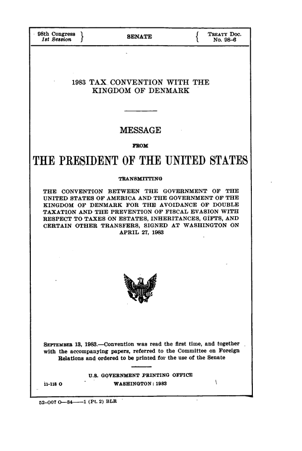 handle is hein.ustreaties/std098006 and id is 1 raw text is: 98th Congress        SENATE           { TREATY Doc.
18t Session  5No. 98-6
1983 TAX CONVENTION WITH THE
KINGDOM OF DENMARK
MESSAGE
FROM
THE PRESIDENT OF THE UNITED STATES
TRANSMITTING
THE CONVENTION BETWEEN THE GOVERNMENT OF THE
UNITED STATES OF AMERICA AND THE GOVERNMENT OF THE
KINGDOM OF DENMARK FOR THE AVOIDANCE OF DOUBLE
TAXATION AND THE PREVENTION OF FISCAL EVASION WITH
RESPECT TO TAXES ON ESTATES, INHERITANCES, GiFTS, AND
CERTAIN OTHER TRANSFERS, SIGNED AT WASHINGTON ON
APRIL 27, 1983
SEPTEMBER 13, 1983.-Convention was read the first time, and together
with the accompanying papers, referred to the Committee on Foreign
Relations and ordered to be printed for the use of the Senate

11-118 0

U.S. GOVERNMENT PRINTING OFFICE
WASHINGTON: 1983

52-OOT 0-84--1 (Pt. 2) BLR


