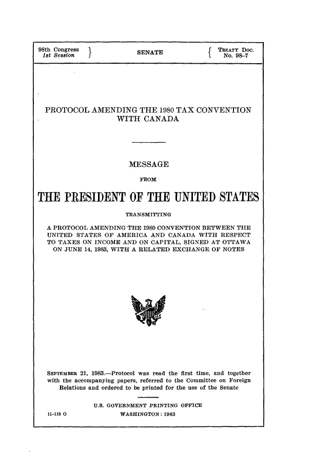 handle is hein.ustreaties/std098007 and id is 1 raw text is: 98th Congress          SNT                TREATY Doc.
1st Session           SENATENo. 98-7
PROTOCOL AMENDING THE 1980 TAX CONVENTION
WITH CANADA
MESSAGE
FROM
THE PRESIDENT OF THE UNITED STATES
TRANSMITTING
A PROTOCOL AMENDING THE 1980 CONVENTION BETWEEN THE
UNITED STATES OF AMERICA AND CANADA WITH RESPECT
TO TAXES ON INCOME AND ON CAPITAL, SIGNED AT OTTAWA
ON JUNE 14, 1983, WITH A RELATED EXCHANGE OF NOTES
SEPTEMBER 21, 1983.-Protocol was read the first time, and together
with the accompanying papers, referred to the Committee on Foreign
Relations and ordered to be printed for the use of the Senate

11-118 0

U.S. GOVERNMENT PRINTING OFFICE
WASHINGTON: 1983


