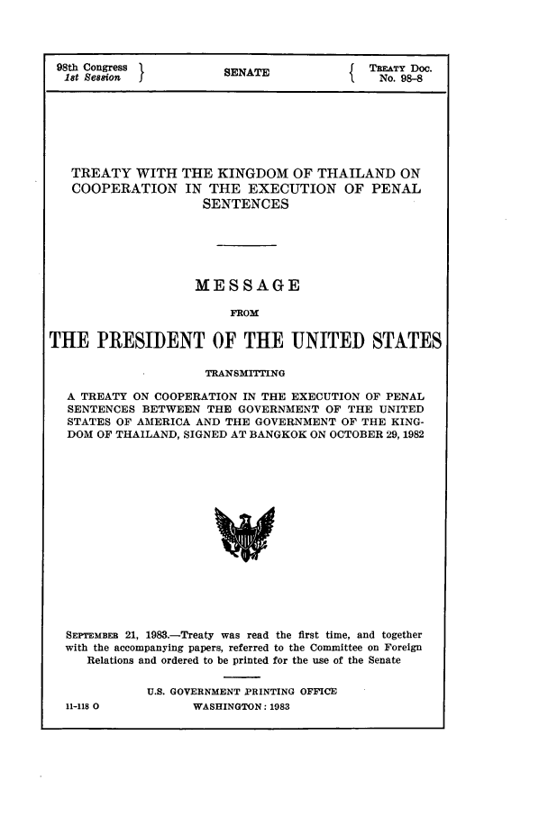 handle is hein.ustreaties/std098008 and id is 1 raw text is: 98th Congress       SENAT{ TREATY Doc.
18t Se8s&on         SANo. 98-8
TREATY WITH THE KINGDOM OF THAILAND ON
COOPERATION IN THE EXECUTION OF PENAL
SENTENCES
MESSAGE
FROM
THE PRESIDENT OF THE UNITED STATES
TRANSMITTING
A TREATY ON COOPERATION IN THE EXECUTION OF PENAL
SENTENCES BETWEEN THE GOVERNMENT OF THE UNITED
STATES OF AMERICA AND THE GOVERNMENT OF THE KING-
DOM OF THAILAND, SIGNED AT BANGKOK ON OCTOBER 29, 1982

SEPTEMBER 21, 1983.-Treaty was read the first time, and together
with the accompanying papers, referred to the Committee on Foreign
Relations and ordered to be printed for the use of the Senate
U.S. GOVERNMENT PRINTING OFFICE
11-118 0                WASHINGTON: 1983


