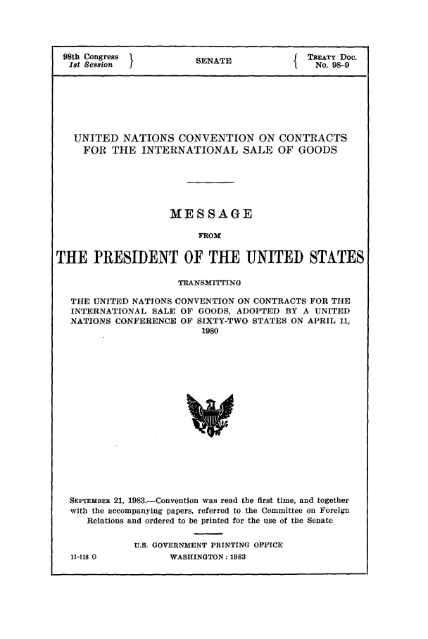 handle is hein.ustreaties/std098009 and id is 1 raw text is: 98th Congress          SENATE              TREATY Doc.
18t Session  II                            No. 98-9
UNITED NATIONS CONVENTION ON CONTRACTS
FOR THE INTERNATIONAL SALE OF GOODS
MESSAGE
FROM
THE PRESIDENT OF THE UNITED STATES
TRANSMITTING
THE UNITED NATIONS CONVENTION ON CONTRACTS FOR THE
INTERNATIONAL SALE OF GOODS, ADOPTED BY A UNITED
NATIONS CONFERENCE OF SIXTY-TWO STATES ON APRIL 11,
1980
SEPTEMBER 21, 1983.-Convention was read the first time, and together
with the accompanying papers, referred to the Committee on Foreign
Relations and ordered to be printed for the use of the Senate

11-118 0

U.S. GOVERNMENT PRINTING OFFICE
WASHINGTON: 1983


