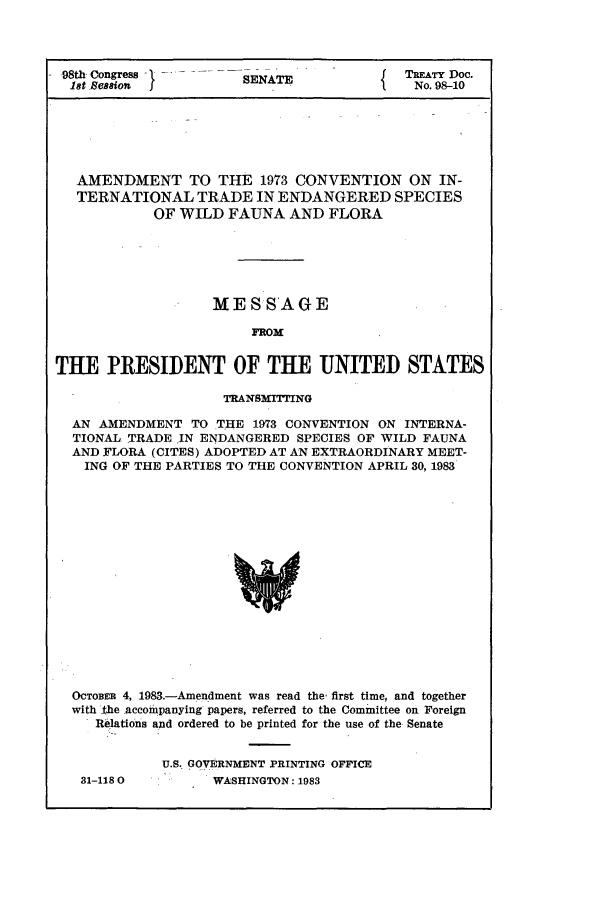 handle is hein.ustreaties/std098010 and id is 1 raw text is: -98th Congress        SENATE             TREATY Doc.
9t Cesion                              No. 98-10
AMENDMENT TO THE 1973 CONVENTION ON IN-
TERNATIONAL TRADE IN ENDANGERED SPECIES
OF WILD FAUNA AND FLORA
MESSAGE
FROM
THE PRESIDENT OF THE UNITED STATES
TRANSMITTING
AN AMENDMENT TO THE 1973 CONVENTION ON INTERNA-
TIONAL TRADE IN ENDANGERED SPECIES OF WILD FAUNA
AND FLORA (CITES) ADOPTED AT AN EXTRAORDINARY MEET-
ING OF THE PARTIES TO THE CONVENTION APRIL 30, 1983
OCTOBEB 4, 1983.-Amendment was read the, first time, and together
with the accompanying papers, referred to the Committee on. Foreign
Relations and ordered to be printed for the use of the Senate

31-118 0

U.S.- GOVERNMENT PRINTING OFFICE
WASHINGTON: 1983



