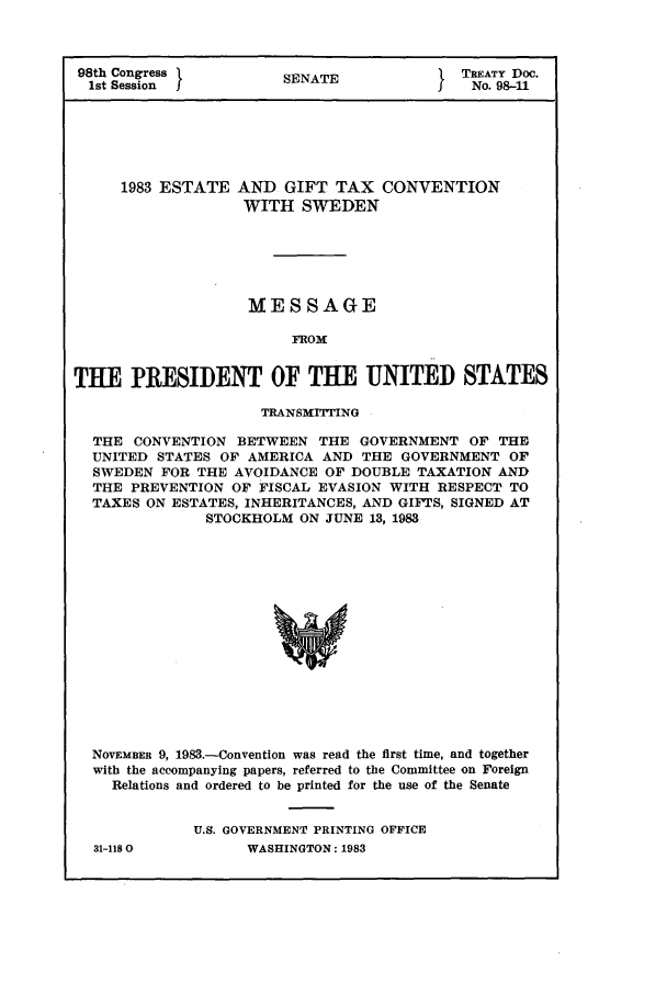 handle is hein.ustreaties/std098011 and id is 1 raw text is: 98th Congress              SEAETREATY Doc.
1st Session              SENATE                   No. 98-11

1983 ESTATE

AND GIFT TAX CONVENTION
WITH SWEDEN

MESSAGE
FROM
THE PRESIDENT OF THE UNITED STATES
TRANSMITING
THE CONVENTION BETWEEN THE GOVERNMENT OF THE
UNITED STATES OF AMERICA AND THE GOVERNMENT OF
SWEDEN FOR THE AVOIDANCE OF DOUBLE TAXATION AND
THE PREVENTION OF FISCAL EVASION WITH RESPECT TO
TAXES ON ESTATES, INHERITANCES, AND GIFTS, SIGNED AT
STOCKHOLM ON JUNE 13, 1983
NOVEMBER 9, 1983.-Convention was read the first time, and together
with the accompanying papers, referred to the Committee on Foreign
Relations and ordered to be printed for the use of the Senate

31-1180

U.S. GOVERNMENT PRINTING OFFICE
WASHINGTON: 1983


