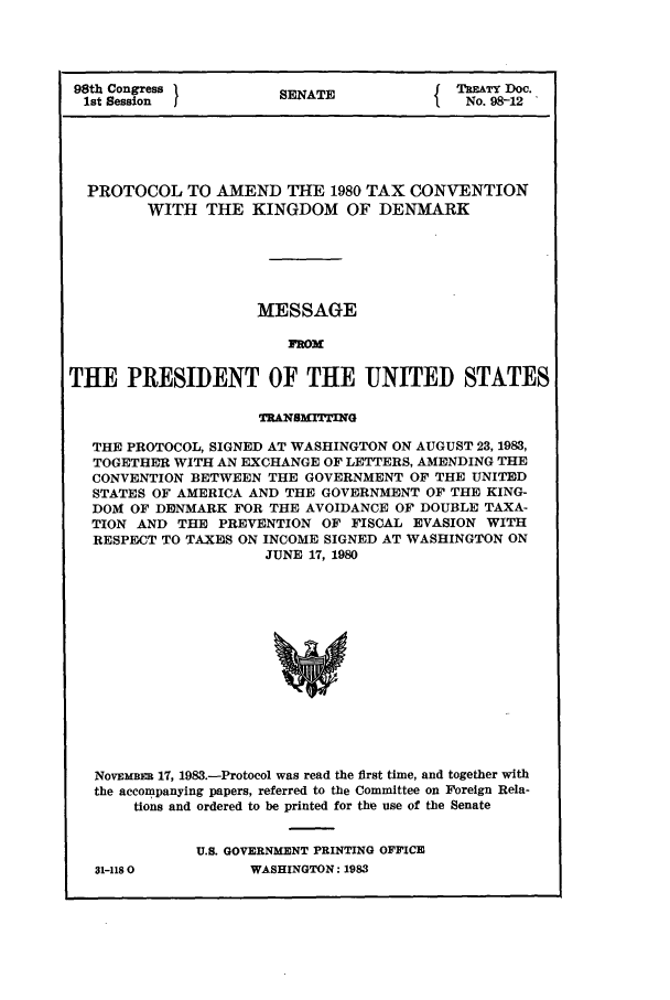handle is hein.ustreaties/std098012 and id is 1 raw text is: 98th Congress        SENATE             TREATY Doc.
1st Session            A                No. 98-12
PROTOCOL TO AMEND THE 1980 TAX CONVENTION
WITH THE KINGDOM OF DENMARK
MESSAGE
IROM
THE PRESIDENT OF THE UNITED STATES
TRANSMITTING
THE PROTOCOL, SIGNED AT WASHINGTON ON AUGUST 23, 1983,
TOGETHER WITH AN EXCHANGE OF LETTERS, AMENDING THE
CONVENTION BETWEEN THE GOVERNMENT OF THE UNITED
STATES OF AMERICA AND THE GOVERNMENT OF THE KING-
DOM OF DENMARK FOR THE AVOIDANCE OF DOUBLE TAXA-
TION AND THE PREVENTION OF FISCAL EVASION WITH
RESPECT TO TAXES ON INCOME SIGNED AT WASHINGTON ON
JUNE 17, 1980
NOVEMBER 17, 1983.-Protocol was read the first time, and together with
the accompanying papers, referred to the Committee on Foreign Rela-
tions and ordered to be printed for the use of the Senate

31-1180

U.S. GOVERNMENT PRINTING OFFICE
WASHINGTON: 1983


