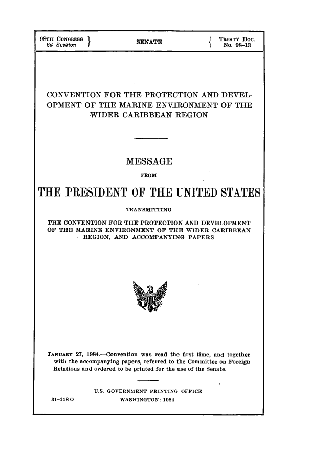 handle is hein.ustreaties/std098013 and id is 1 raw text is: 98TH CONGRESS          SENATE              TREATY Doe.
2d Session  I              E              No. 98-13
CONVENTION FOR THE PROTECTION AND DEVEL-
OPMENT OF THE MARINE ENVIRONMENT OF THE
WIDER CARIBBEAN REGION
MESSAGE
FROM
THE PRESIDENT OF THE UNITED STATES
TRANSMITTING
THE CONVENTION FOR THE PROTECTION AND DEVELOPMENT
OF THE MARINE ENVIRONMENT OF THE WIDER CARIBBEAN
REGION, AND ACCOMPANYING PAPERS
JANUARY 27, 1984.-Convention was read the first time, and together
with the accompanying papers, referred to the Committee on Foreign
Relations and ordered to be printed for the use of the Senate.

31-1180

U.S. GOVERNMENT PRINTING OFFICE
WASHINGTON: 1984


