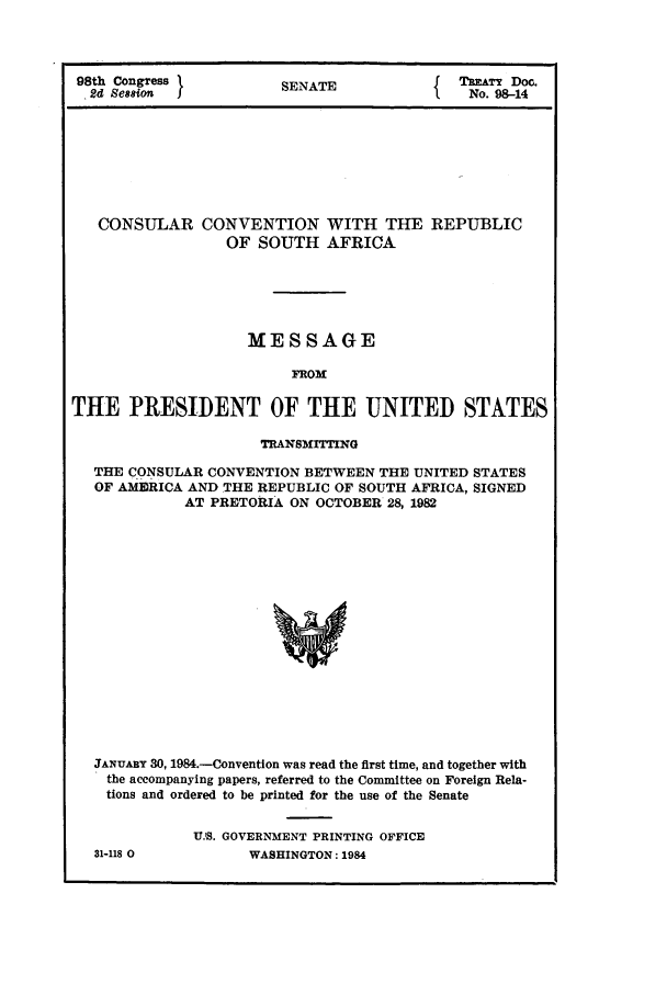 handle is hein.ustreaties/std098014 and id is 1 raw text is: 98th Congress I         SENATE              TAT'Y Doc.
.Sd Session                                 No. 98-14
CONSULAR CONVENTION WITH THE REPUBLIC
OF SOUTH AFRICA
MESSAGE
FROM
THE PRESIDENT OF THE UNITED STATES
TRANSMITING
THE CONSULAR CONVENTION BETWEEN THE UNITED STATES
OF AMEBRICA AND THE REPUBLIC OF SOUTH AFRICA, SIGNED
AT PRETORIA ON OCTOBER 28, 1982
JANUARY 30, 1984.-Convention was read the first time, and together with
the accompanying papers, referred to the Committee on Foreign Rela-
tions and ordered to be printed for the use of the Senate

31-118 0

U.S. GOVERNMENT PRINTING OFFICE
WASHINGTON: 1984


