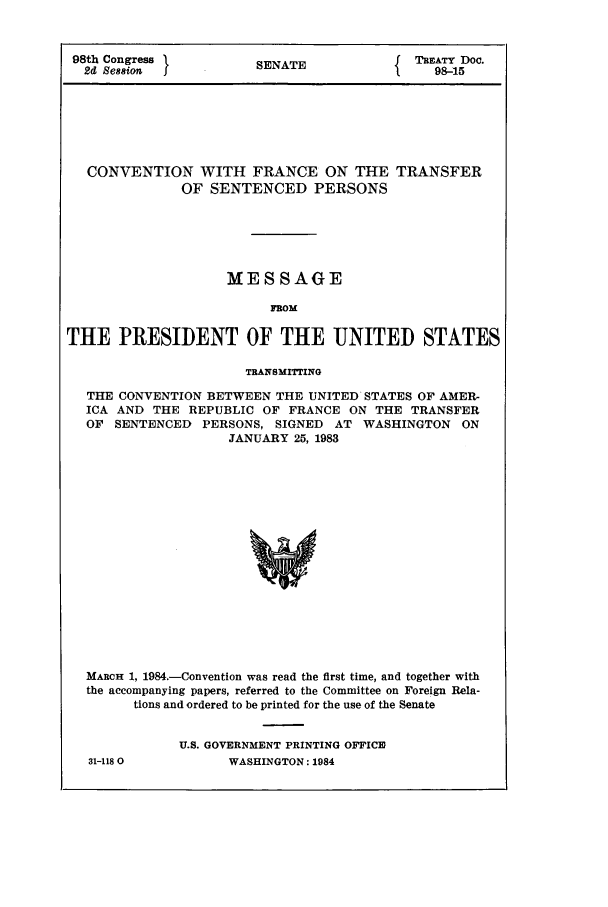 handle is hein.ustreaties/std098015 and id is 1 raw text is: 98th Congress                 SENATE                    TRATY Doc.
2d Session   1                                    1      98-15

CONVENTION WITH FRANCE ON THE TRANSFER
OF SENTENCED PERSONS
MESSAGE
FROM
THE PRESIDENT OF THE UNITED STATES
TRANSMITrING
THE CONVENTION BETWEEN THE UNITED STATES OF AMER,
ICA AND THE REPUBLIC OF FRANCE ON THE TRANSFER
OF SENTENCED PERSONS, SIGNED AT WASHINGTON ON
JANUARY 25, 1983
MARCH 1, 1984.-Convention was read the first time, and together with
the accompanying papers, referred to the Committee on Foreign Rela-
tions and ordered to be printed for the use of the Senate

31-1180

U.S. GOVERNMENT PRINTING OFFICE
WASHINGTON: 1984


