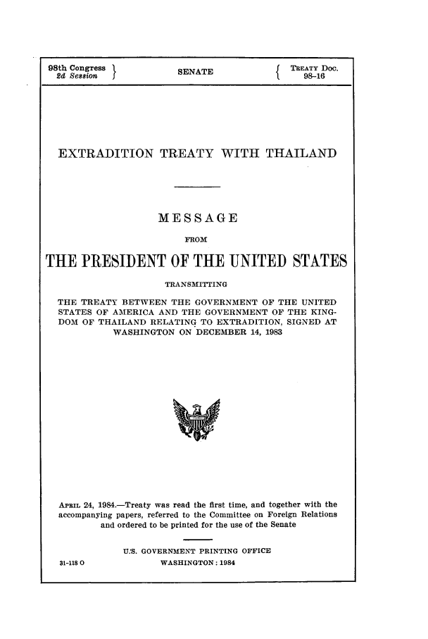 handle is hein.ustreaties/std098016 and id is 1 raw text is: 98th Congress          SENATE           { TREATY Doc.
2d Se88ion  J98-16
EXTRADITION TREATY WITH THAILAND
MESSAGE
FRO31
THE PRESIDENT OF THE UNITED STATES
TRANSMITTING
THE TREATY BETWEEN THE GOVERNMENT OF THE UNITED
STATES OF AMERICA AND THE GOVERNMENT OF THE KING-
DOM OF THAILAND RELATING TO EXTRADITION, SIGNED AT
WASHINGTON ON DECEMBER 14, 1983
APRIL 24, 1984.-Treaty was read the first time, and together with the
accompanying papers, referred to the Committee on Foreign Relations
and ordered to be printed for the use of the Senate

31-118 0

US. GOVERNMENT PRINTING OFFICE
WASHINGTON: 1984


