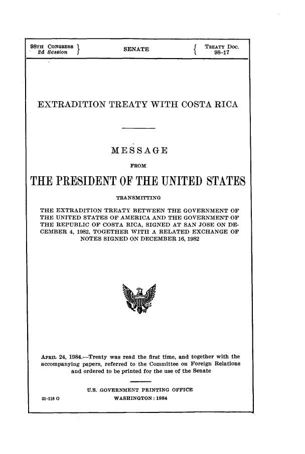 handle is hein.ustreaties/std098017 and id is 1 raw text is: 98TH CONGRESS ISENATE                    TREATY Doc.
2d esion  J                            98-17
EXTRADITION TREATY WITH COSTA RICA
MESSAGE
FRON
THE PRESIDENT OF THE UNITED STATES
TRANSMITING
THE EXTRADITION -TREATY BETWEEN THE GOVERNMENT OF
THE UNITED STATES OF AMERICA AND THE GOVERNMENT OF
THE REPUBLIC OF COSTA RICA, SIGNED AT SAN JOSE ON DE-
CEMBER 4, 1982, TOGETHER WITH A RELATED EXCHANGE OF
NOTES SIGNED ON DECEMBER 16, 1982
APRIL 24, 1984.-Treaty was read the first time, and together with the
accompanying papers, referred to the Committee on Foreign Relations
and ordered to be printed for the use of the Senate

31-1180

US. GOVERNMENT PRINTING OFFICE
WASHINGTON: 1984


