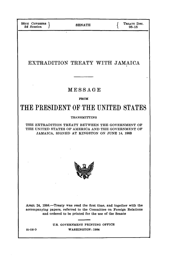 handle is hein.ustreaties/std098018 and id is 1 raw text is: 98T1 CONGRESS          SENATE          T{EATY Doc.
2d Session                                  98-18
EXTRADITION TREATY WITH JAMAICA
MESSAGE
FROM
THE PRESIDENT OF THE UNITED STATES
TRANSMITTING
THE EXTRADITION TREATY BETWEEN THE GOVERNMENT OF
THE UNITED STATES OF AMERICA AND THE GOVERNMENT OF
JAMAICA, SIGNED AT KINGSTON ON JUNE 14, 1983
APBIL 24, 1984.-Treaty was read the first time, and together with the
accompanying papers, referred to the Committee on Foreign Relations
and ordered to be printed for the use of the Senate

31-1180

U.MS. GOVERNMENT PRINTING OFFICE
WASHINGTON: 1984


