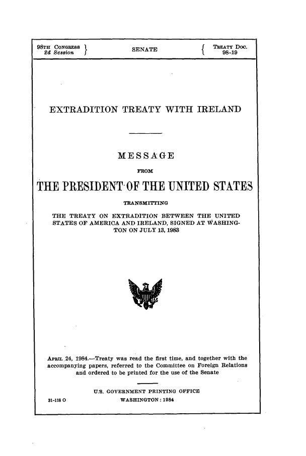 handle is hein.ustreaties/std098019 and id is 1 raw text is: 98TH CONGRESS           SENATE           {TBEATY Doc.
2d Se88ion                                   98-19
EXTRADITION TREATY WITH IRELAND
MESSAGE
FROM
THE PRESIDENT OF THE UNITED STATES
TRANSMITTING
THE TREATY ON EXTRADITION BETWEEN THE UNITED
STATES OF AMERICA AND IRELAND, SIGNED AT WASHING-
TON ON JULY 13, 1983
ApRtL .24, 1984.-Treaty was read the first time, and together with the
accompanying papers, referred to the Committee on Foreign Relations
and ordered to be printed for the use of the Senate

31-118 0

U.S. GOVERNMENT PRINTING OFFICE
WASHINGTON: 1984


