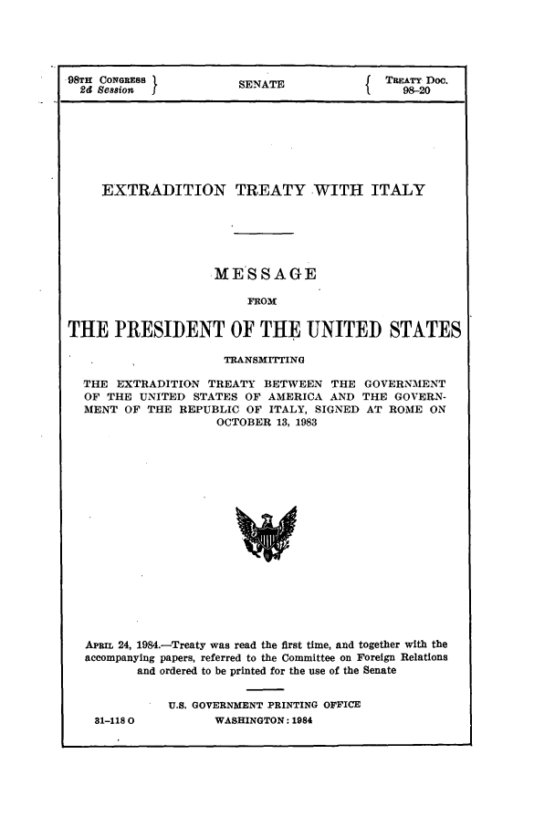 handle is hein.ustreaties/std098020 and id is 1 raw text is: 98TH CONGRESS          SENATE             TREATY2Doe.
EXTRADITION TREATY WITH ITALY
MESSAGE
FROM
THE PRESIDENT OF THE UNITED STATES
TRANSMITTING
THE EXTRADITION TREATY BETWEEN THE GOVERNMENT
OF THE UNITED STATES OF AMERICA AND THE GOVERN-
MENT OF THE REPUBLIC OF ITALY, SIGNED AT ROME ON
OCTOBER 13, 1983
APRn 24, 1984.-Treaty was read the first time, and together with the
accompanying papers, referred to the Committee on Foreign Relations
and ordered to be printed for the use of the Senate

31-118 0

U.S. GOVERNMENT PRINTING OFFICE
WASHINGTON: 1984


