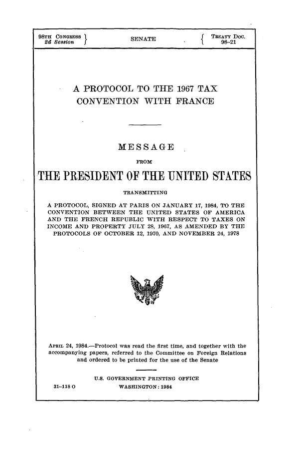 handle is hein.ustreaties/std098021 and id is 1 raw text is: 98TH CONGRESS          SENATE              TREATY Doc.
2d Se88ion  I        S                      98-21
A PROTOCOL TO THE 1967 TAX
CONVENTION WITH FRANCE
MESSAGE
FROM
THE PRESIDENT OF THE UNITED STATES
TRANSMITTING
A PROTOCOL, SIGNED AT PARIS ON JANUARY 17, 1984, TO THE
CONVENTION BETWEEN THE UNITED STATES OF AMERICA
AND THE FRENCH REPUBLIC WITH RESPECT TO TAXES ON
INCOME AND PROPERTY JULY 28, 1967, AS AMENDED BY THE
PROTOCOLS OF OCTOBER 12, 1970, AND NOVEMBER 24, 1978
APRan 24, 1984.-Protocol was read the first time, and together with the
accompanying papers, referred to the Committee on Foreign Relations
and ordered to be printed for the use of the Senate

31-118 0

U.S. GOVERNMENT PRINTING OFFICE
WASHINGTON: 1984



