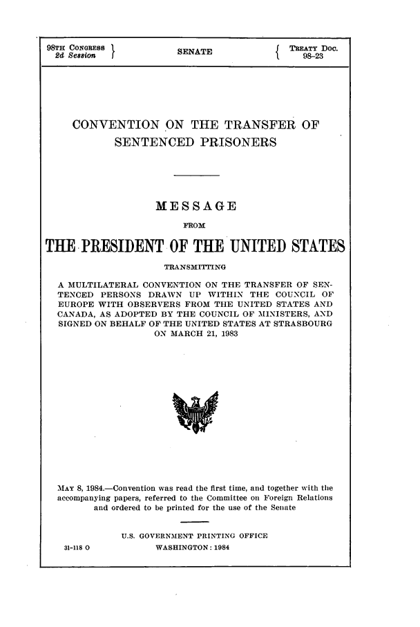 handle is hein.ustreaties/std098023 and id is 1 raw text is: 98TH CONGRESS t
2d Session

SENATE

TREATY Doc.
98-23

CONVENTION ON THE TRANSFER OF
SENTENCED PRISONERS
MESSAGE
FROM
THE PRESIDENT OF THE UNITED STATES
TRANSMITING
A MULTILATERAL CONVENTION ON THE TRANSFER OF SEN-
TENCED PERSONS DRAWN UP WITHIN THE COUNCIL OF
EUROPE WITH OBSERVERS FROM THE UNITED STATES AND
CANADA, AS ADOPTED BY THE COUNCIL OF MINISTERS, AND
SIGNED ON BEHALF OF THE UNITED STATES AT STRASBOURG
ON MARCH 21, 1983

MAY 8, 1984.-Convention was read the first time, and together with the
accompanying papers, referred to the Committee on Foreign Relations
and ordered to be printed for the use of the Senate
U.S. GOVERNMENT PRINTING OFFICE

31-118 0

WASHINGTON : 1984


