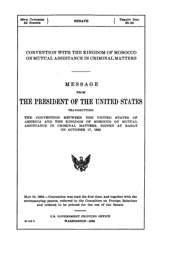 handle is hein.ustreaties/std098024 and id is 1 raw text is: 98TH CONmESS           SENATE           { TEATY Doe.
2d Ses ion                                  98-24
CONVENTION WITH THE KINGDOM OF MOROCCO
ON MUTUAL ASSISTANCE IN CRIMINAL MATTERS
MESSAGE
FROM
TIE PRESIDENT OF THE UNITED STATES
TRANSMITTING
THE CONVENTION BETWEEN THE UNITED STATES OF
AMERICA AND THE KINGDOM OF MOROCCO ON MUTUAL
ASSISTANCE IN CRIMINAL MATTERS, SIGNED AT RABAT
ON OCTOBER 17, 1983
MAY 10, 1984.-Convention was read the first time, and together with the
accompanying papers, referred to the Committee on Foreign Relations
and ordered to be printed for the use of the Senate

31-118 0

U.S. GOVERNMENT PRINTING OFFICE
WASHINGTON: 1984


