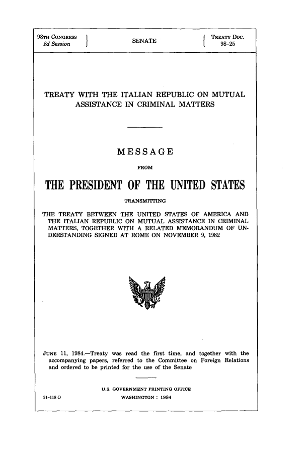 handle is hein.ustreaties/std098025 and id is 1 raw text is: 98TH CONGRESS          SNT                TREATY Doc.
2d Session           SENATE               98-25
TREATY WITH THE ITALIAN REPUBLIC ON MUTUAL
ASSISTANCE IN CRIMINAL MATTERS
MESSAGE
FROM
THE PRESIDENT OF THE UNITED STATES
TRANSMITTING
THE TREATY BETWEEN THE UNITED STATES OF AMERICA AND
THE ITALIAN REPUBLIC ON MUTUAL ASSISTANCE IN CRIMINAL
MATTERS, TOGETHER WITH A RELATED MEMORANDUM OF UN-
DERSTANDING SIGNED AT ROME ON NOVEMBER 9, 1982

JUNE 11, 1984.-Treaty was read the first time, and together with the
accompanying papers, referred to the Committee on Foreign Relations
and ordered to be printed for the use of the Senate
U.S. GOVERNMENT PRINTING OFFICE

31-1180O

WASHINGTON : 1984


