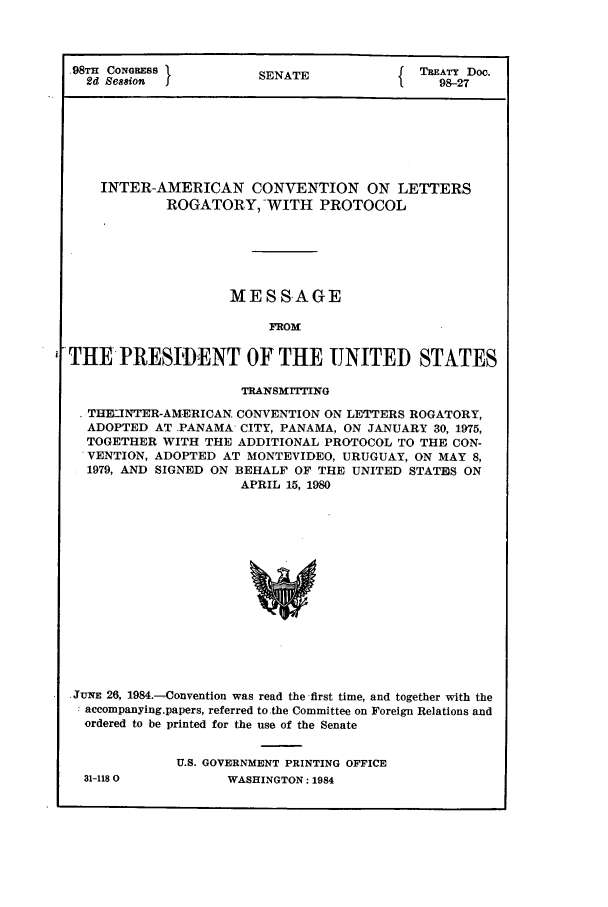 handle is hein.ustreaties/std098027 and id is 1 raw text is: .98TH CONGRESS         S                  TREATY Doc.
2d Se88ion           SENATE                98-27
INTER-AMERICAN CONVENTION ON LETTERS
ROGATORY, WITH PROTOCOL
MESSAGE
FROM
THE PRESIDENT OF THE UNITED STATES
TRANSMITTING
THE-JNTER-AMERICAN CONVENTION ON LETTERS ROGATORY,
ADOPTED AT PANAMA CITY, PANAMA, ON JANUARY 30, 1975,
TOGETHER WITH THE ADDITIONAL PROTOCOL TO THE CON-
VENTION, ADOPTED AT MONTEVIDEO, URUGUAY, ON MAY 8,
1979, AND SIGNED ON BEHALF OF THE UNITED STATUS ON
APRIL 15, 1980
.JUNE 26, 1984.-Convention was read the-first time, and together with the
accompanying.papers, referred to.the Committee on Foreign Relations and
ordered to be printed for the use of the Senate

31-1180

U.S. GOVERNMENT PRINTING OFFICE
WASHINGTON: 1984


