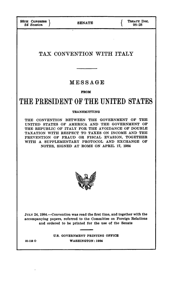 handle is hein.ustreaties/std098028 and id is 1 raw text is: 98TH CoNaGREss        SENATE          { THiTY Doc.
2d Session                               98-28
TAX CONVENTION WITH ITALY
MESSAGE
FROM
THE PRESIDENT OF THE UNITED STATES
TRANSMITTING
THE CONVENTION BETWEEN THE GOVERNMENT OF THE
UNITED STATES OF AMERICA AND THE GOVERNMENT OF
THE REPUBLIC OF ITALY FOR THE AVOIDANCE OF DOUBLE
TAXATION WITH RESPECT TO TAXES ON INCOME AND THE
PREVENTION OF FRAUD OR FISCAL EVASION, TOGETHER
WITH A SUPPLEMENTARY PROTOCOL AND EXCHANGE OF
NOTES, SIGNED AT ROME ON APRIL 17, 1984
JuLY 24, 1984.-Conventlon was read the first time, and together with the
accompanying papers, referred to the Committee on Foreign Relations
and ordered to be printed for the use of the Senate

31-1180

U.S. GOVERNMENT PRINTING OFFICE
WASHINGTON: 1984



