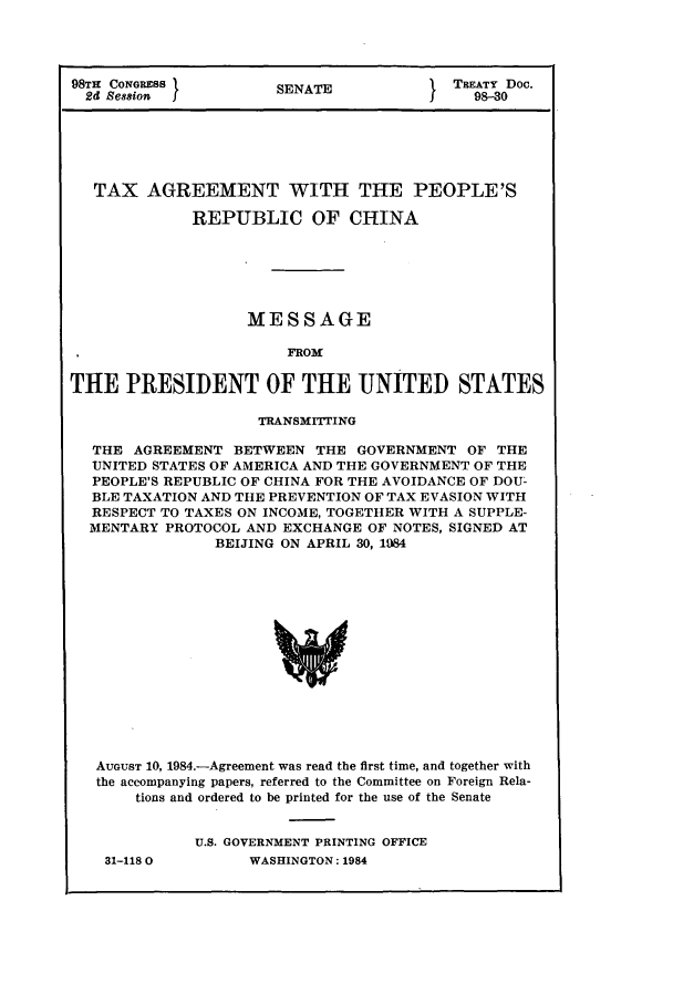 handle is hein.ustreaties/std098030 and id is 1 raw text is: 98TH CONGRESS }       SENATE          ' TREATY Doc.
2d Session  J                            98-30
TAX AGREEMENT WITH THE PEOPLE'S
REPUBLIC OF CHINA
MESSAGE
FROM
THE PRESIDENT OF THE UNITED STATES
TRANSMITTING
THE AGREEMENT BETWEEN THE GOVERNMENT OF THE
UNITED STATES OF AMERICA AND THE GOVERNMENT OF THE
PEOPLE'S REPUBLIC OF CHINA FOR THE AVOIDANCE OF DOU-
BLE TAXATION AND THE PREVENTION OF TAX EVASION WITH
RESPECT TO TAXES ON INCOME, TOGETHER WITH A SUPPLE-
MENTARY PROTOCOL AND EXCHANGE OF NOTES, SIGNED AT
BEIJING ON APRIL 30, 15S4
AUGUST 10, 1984.-Agreement was read the first time, and together with
the accompanying papers, referred to the Committee on Foreign Rela-
tions and ordered to be printed for the use of the Senate

31-118 0

U.S. GOVERNMENT PRINTING OFFICE
WASHINGTON: 1984


