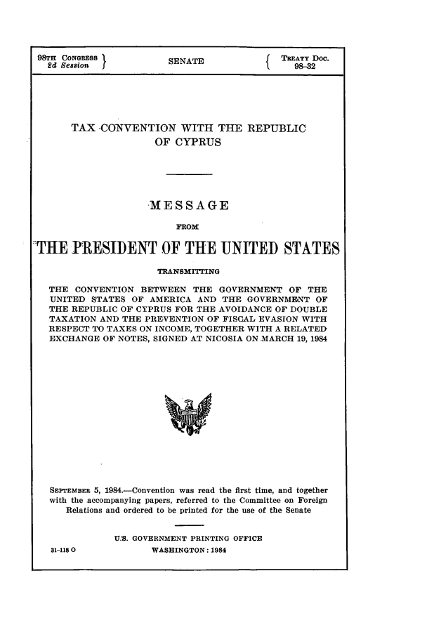 handle is hein.ustreaties/std098032 and id is 1 raw text is: 98TH CONGRESS         SENATE             TREATY Doc.
2d Session          SENTE98-32
TAX -CONVENTION WITH THE REPUBLIC
OF CYPRUS
MESSAGE
FROM
THE PRESIDENT OF THE UNITED STATES
TRANSMrITING
THE CONVENTION BETWEEN THE GOVERNMENT OF THE
UNITED STATES OF AMERICA AND THE GOVERNMENT OF
THE REPUBLIC OF CYPRUS FOR THE AVOIDANCE OF DOUBLE
TAXATION AND THE PREVENTION OF FISCAL EVASION WITH
RESPECT TO TAXES ON INCOME, TOGETHER WITH A RELATED
EXCHANGE OF NOTES, SIGNED AT NICOSIA ON -MARCH 19, 1984
SEPTEMBER 5, 1984.-Convention was read the first time, and together
with the accompanying papers, -referred to the Committee on Foreign
Relations and ordered to be printed for the use of the Senate

31-1180

U.'S. GOVERNMENT PRINTING OFFICE
WASHINGTON: 1984



