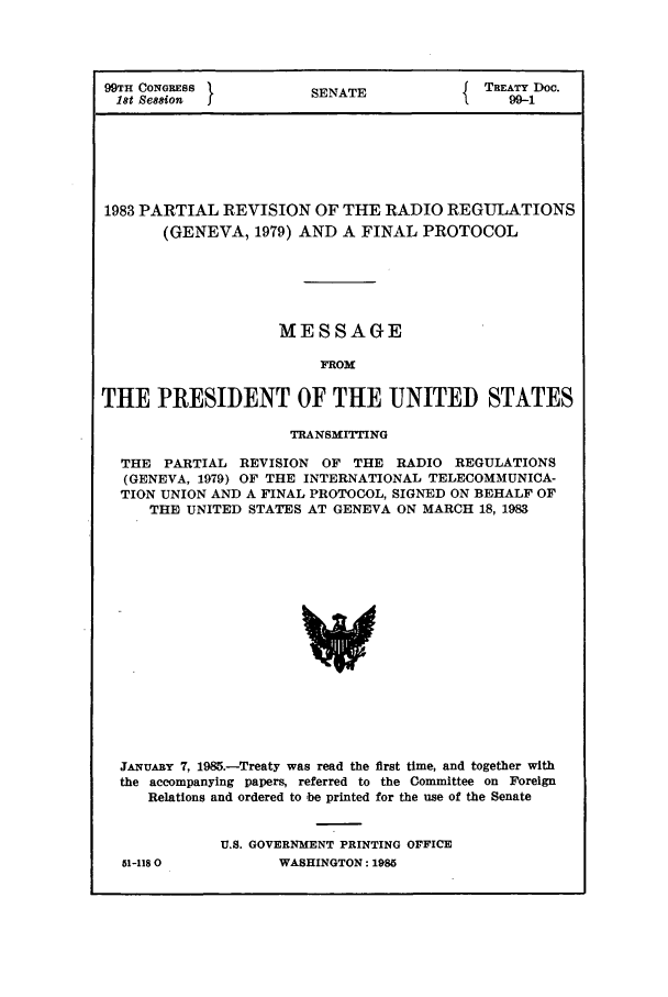 handle is hein.ustreaties/std099001 and id is 1 raw text is: 99TH CONGRESS           SENATE           5TREATY DOc.
18t Session  1j                              99-1
1983 PARTIAL REVISION OF THE RADIO REGULATIONS
(GENEVA, 1979) AND A FINAL PROTOCOL
MESSAGE
IROM
THE PRESIDENT OF THE UNITED STATES
TRANSMITTING
THE PARTIAL REVISION OF THE RADIO REGULATIONS
(GENEVA, 1979) OF THE INTERNATIONAL TELECOMMUNICA-
TION UNION AND A FINAL PROTOCOL, SIGNED ON BEHALF OF
THE UNITED STATES AT GENEVA ON MARCH 18, 1983
JANUARY 7, 1985.-Treaty was read the first time, and together with
the accompanying papers, referred to the Committee on Foreign
Relations and ordered to be printed for the use of the Senate

51-118 0

U.S. GOVERNMENT PRINTING OFFICE
WASHINGTON: 1985


