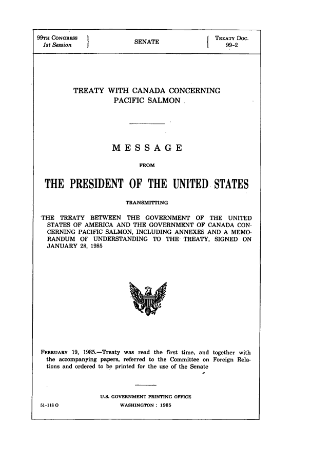 handle is hein.ustreaties/std099002 and id is 1 raw text is: 99TH CONGRESS          SNT               TREATY Doc.
1st Session          SENATE               99-2
TREATY WITH CANADA CONCERNING
PACIFIC SALMON.
MESSAGE
FROM
THE PRESIDENT OF THE UNITED STATES
TRANSMITTING
THE TREATY BETWEEN THE GOVERNMENT OF THE UNITED
STATES OF AMERICA AND THE GOVERNMENT OF CANADA CON-
CERNING PACIFIC SALMON, INCLUDING ANNEXES AND A MEMO-
RANDUM OF UNDERSTANDING TO THE TREATY, SIGNED ON
JANUARY 28, 1985

FEBRUARY 19, 1985.-Treaty was read the first time, and together with
the accompanying papers, referred to the Committee on Foreign Rela-
tions and ordered to be printed for the use of the Senate

U.S. GOVERNMENT PRINTING OFFICE
WASHINGTON: 1985

51-1180


