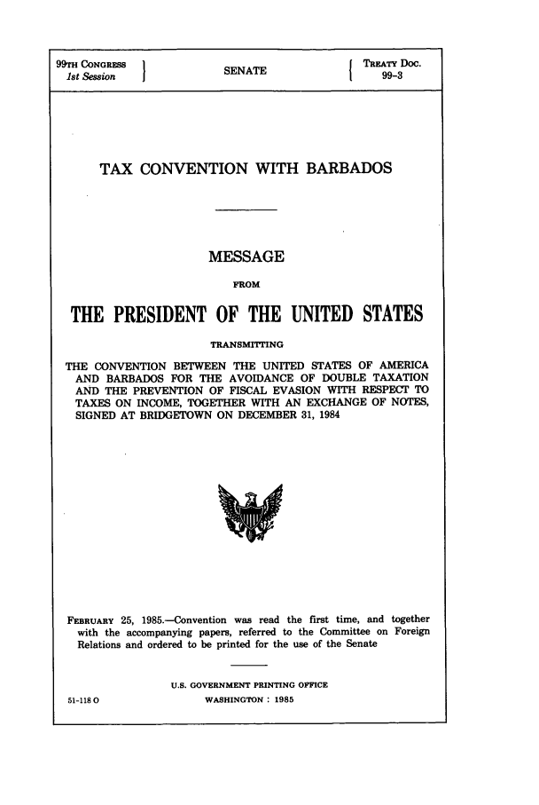 handle is hein.ustreaties/std099003 and id is 1 raw text is: 99rH CONGRESS          S                I TREATY Doc.
1st Session           SENATE                 99-3
TAX CONVENTION WITH BARBADOS
MESSAGE
FROM
THE PRESIDENT OF THE UNITED STATES
TRANSMITTING
THE CONVENTION BETWEEN THE UNITED STATES OF AMERICA
AND BARBADOS FOR THE AVOIDANCE OF DOUBLE TAXATION
AND THE PREVENTION OF FISCAL EVASION WITH RESPECT TO
TAXES ON INCOME, TOGETHER WITH AN EXCHANGE OF NOTES,
SIGNED AT BRIDGETOWN ON DECEMBER 31, 1984

FEBRUARY 25, 1985.-Convention was read the first time, and together
with the accompanying papers, referred to the Committee on Foreign
Relations and ordered to be printed for the use of the Senate
U.S. GOVERNMENT PRINTING OFFICE

51-1180

WASHINGTON : 1985


