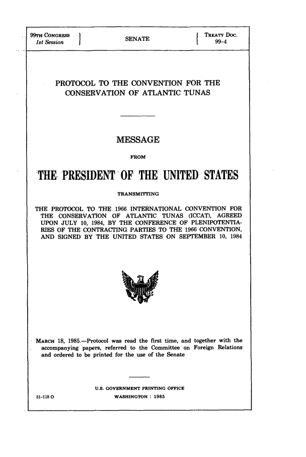 handle is hein.ustreaties/std099004 and id is 1 raw text is: 99TH CONGRESS         SENATE             TREATY Doc.
1st Session             A                 99-4
PROTOCOL TO THE CONVENTION FOR THE
CONSERVATION OF ATLANTIC TUNAS
MESSAGE
FROM
THE PRESIDENT'OF THE UNITED STATES
TRANSMITTING
THE PROTOCOL TO THE 1966 INTERNATIONAL CONVENTION FOR
THE CONSERVATION OF ATLANTIC TUNAS (ICCAT), AGREED
UPON JULY 10, 1984, BY THE CONFERENCE OF PLENIPOTENTIA-
RIES OF THE CONTRACTING PARTIES TO THE 1966 CONVENTION,
AND SIGNED BY THE UNITED STATES ON SEPTEMBER 10, 1984

MARCH 18, 1985.-Protocol was read the first time, and together with the
accompanying papers, referred to the Committee on Foreign Relations
and ordered to be printed for the use of the Senate
U.S. GOVERNMENT PRINTING OFFICE
51-1180                   WASHINGTON : 1985


