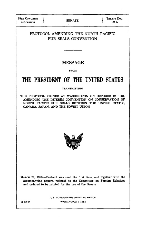 handle is hein.ustreaties/std099005 and id is 1 raw text is: 99TH CONGRESS          SNT                TREATY oc.
1st Session          SEAE99-5
PROTOCOL AMENDING THE NORTH PACIFIC
FUR SEALS CONVENTION
MESSAGE
FROM
THE PRESIDENT OF THE UNITED STATES
TRANSMITTING
THE PROTOCOL, SIGNED AT WASHINGTON ON OCTOBER 12, 1984,
AMENDING THE INTERIM CONVENTION ON CONSERVATION OF
NORTH PACIFIC FUR SEALS BETWEEN THE UNITED STATES,
CANADA, JAPAN, AND THE SOVIET UNION

MARCH 20, 1985.-Protocol was read the first time, and together with the
accompanying papers, referred to the Committee on Foreign Relations
and ordered to be printed for the use of the Senate
U.S. GOVERNMENT PRINTING OFFICE

51-1180O

WASHINGTON : 1985


