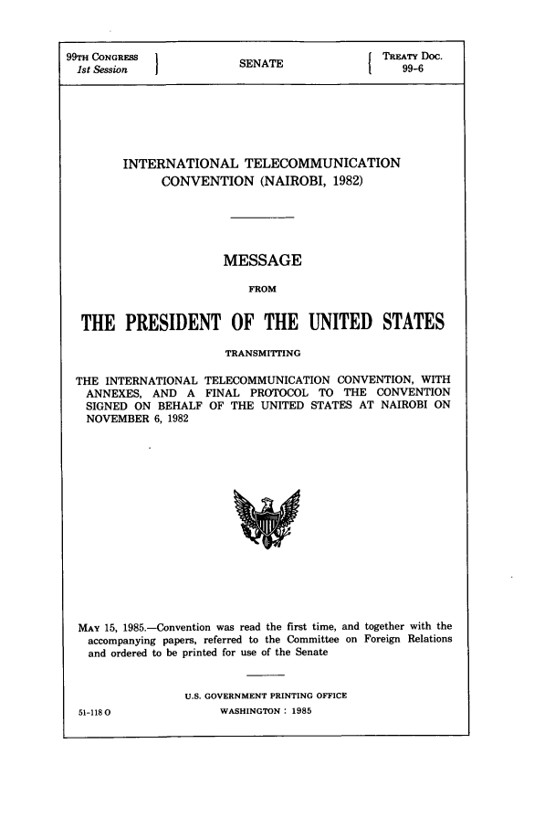 handle is hein.ustreaties/std099006 and id is 1 raw text is: 99TH CONGRESS 1                         [ TREATY Doc.
1st Session          SENATE                99-6
INTERNATIONAL TELECOMMUNICATION
CONVENTION (NAIROBI, 1982)
MESSAGE
FROM
THE PRESIDENT OF THE UNITED STATES
TRANSMITTING
THE INTERNATIONAL TELECOMMUNICATION CONVENTION, WITH
ANNEXES, AND A FINAL PROTOCOL TO THE CONVENTION
SIGNED ON BEHALF OF THE UNITED STATES AT NAIROBI ON
NOVEMBER 6, 1982

MAY 15, 1985.-Convention was read the first time, and together with the
accompanying papers, referred to the Committee on Foreign Relations
and ordered to be printed for use of the Senate
U.S. GOVERNMENT PRINTING OFFICE

51-1180

WASHINGTON : 1985


