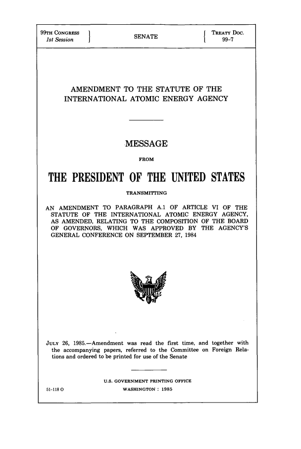 handle is hein.ustreaties/std099007 and id is 1 raw text is: 99TH CONGRESS }                         { TREATY Doc.
1st Session           SENATE                99-7
AMENDMENT TO THE STATUTE OF THE
INTERNATIONAL ATOMIC ENERGY AGENCY
MESSAGE
FROM
THE PRESIDENT OF THE UNITED STATES
TRANSMITTING
AN AMENDMENT TO PARAGRAPH A.1 OF ARTICLE VI OF THE
STATUTE OF THE INTERNATIONAL ATOMIC ENERGY AGENCY,
AS AMENDED, RELATING TO THE COMPOSITION OF THE BOARD
OF GOVERNORS, WHICH WAS APPROVED BY THE AGENCY'S
GENERAL CONFERENCE ON SEPTEMBER 27, 1984

JULY 26, 1985.-Amendment was read the first time, and together with
the accompanying papers, referred to the Committee on Foreign Rela-
tions and ordered to be printed for use of the Senate
U.S. GOVERNMENT PRINTING OFFICE

51-1180O

WASHINGTON : 1985



