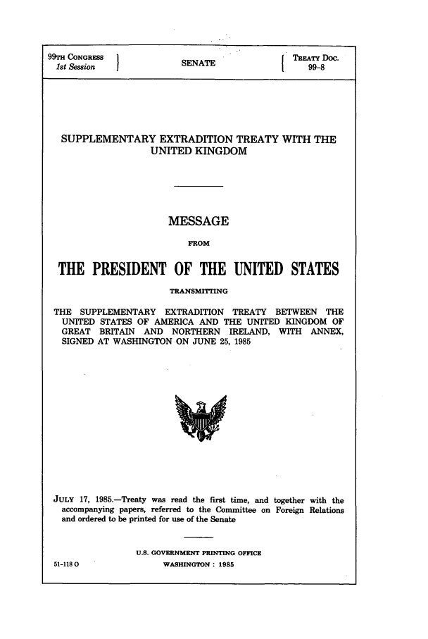 handle is hein.ustreaties/std099008 and id is 1 raw text is: 99TH CONGRESS         SENAT              TREATY Doc.
1st Session          SENATE           1   99-8
SUPPLEMENTARY EXTRADITION TREATY WITH THE
UNITED KINGDOM
MESSAGE
FROM
THE PRESIDENT OF THE UNITED STATES
TRANSMITTING
THE SUPPLEMENTARY EXTRADITION TREATY BETWEEN THE
UNITED STATES OF AMERICA AND THE UNITED KINGDOM OF
GREAT BRITAIN AND NORTHERN IRELAND, WITH ANNEX,
SIGNED AT WASHINGTON ON JUNE 25, 1985

JULY 17, 1985.-Treaty was read the first time, and together with the
accompanying papers, referred to the Committee on Foreign Relations
and ordered to be printed for use of the Senate
U.S. GOVERNMENT PRINTING OFFICE

51-1180

WASHINGTON : 1985


