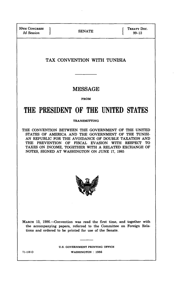 handle is hein.ustreaties/std099013 and id is 1 raw text is: 99TH CONGRESS }NT                          TaAT Doc.
2d Session            SENATE           1   99-13
TAX CONVENTION WITH TUNISIA
MESSAGE
FROM
THE PRESIDENT OF THE UNITED              STATES
TRANSMITTING
THE CONVENTION BETWEEN THE GOVERNMENT OF THE UNITED
STATES OF AMERICA AND THE GOVERNMENT OF THE TUNISI-
AN REPUBLIC FOR THE AVOIDANCE OF DOUBLE TAXATION AND
THE PREVENTION OF FISCAL EVASION WITH RESPECT TO
TAXES ON INCOME, TOGETHER WITH A RELATED EXCHANGE OF
NOTES, SIGNED AT WASHINGTON ON JUNE 17, 1985

MARCH 13, 1986.-Convention was read the first time, and together with
the accompanying papers, referred to the Committee on Foreign Rela-
tions and ordered to be printed for use of the Senate.
U.S. GOVERNMENT PRINTING OFFICE

71-1180

WASHINGTON : 1986


