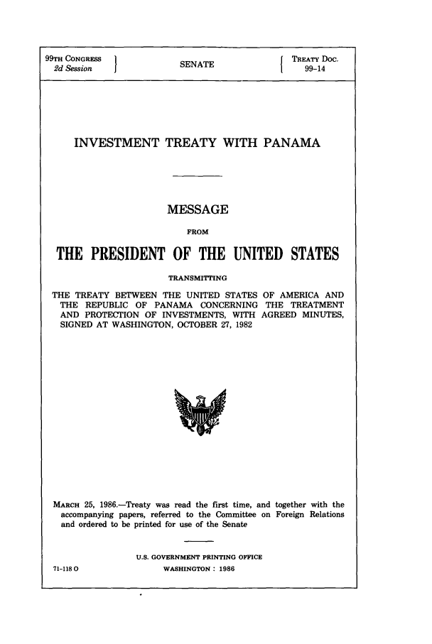 handle is hein.ustreaties/std099014 and id is 1 raw text is: 99TH CONGRESS  1           A                TREATY Doc.
2d Session            SENATE1                99-14
INVESTMENT TREATY WITH PANAMA
MESSAGE
FROM
THE PRESIDENT OF THE UNITED STATES
TRANSMITTING
THE TREATY BETWEEN THE UNITED STATES OF AMERICA AND
THE REPUBLIC OF PANAMA CONCERNING THE TREATMENT
AND PROTECTION OF INVESTMENTS, WITH AGREED MINUTES,
SIGNED AT WASHINGTON, OCTOBER 27, 1982

MARCH 25, 1986.-Treaty was read the first time, and together with the
accompanying papers, referred to the Committee on Foreign Relations
and ordered to be printed for use of the Senate
U.S. GOVERNMENT PRINTING OFFICE

WASHINGTON : 1986

71-1180O


