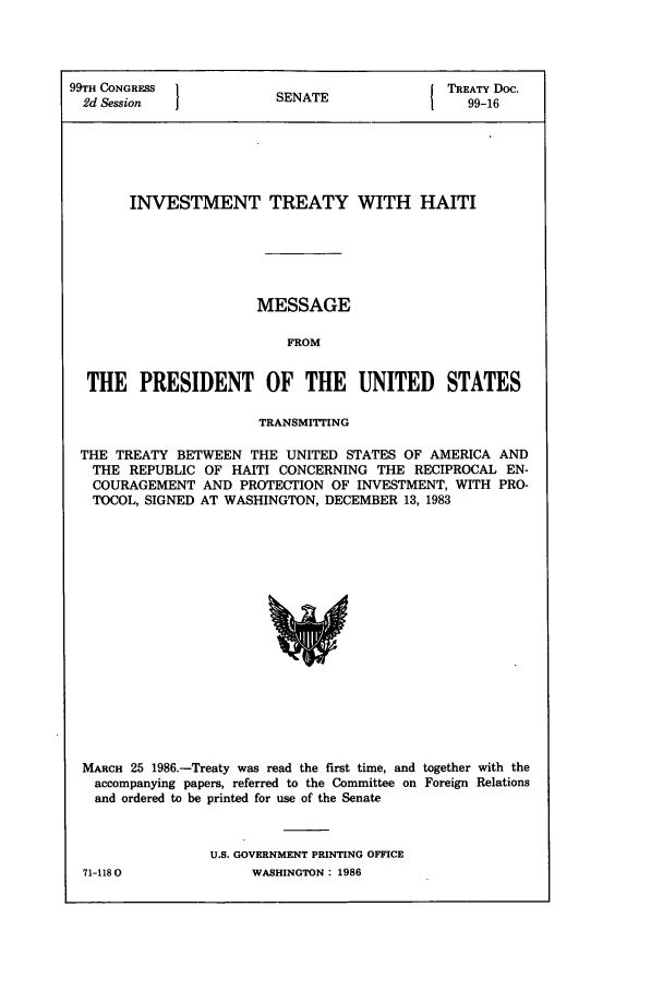 handle is hein.ustreaties/std099016 and id is 1 raw text is: 99TH CONGRESS           SNT                TREATY Doc.
2d Session            SENATE                99-16
INVESTMENT TREATY WITH HAITI
MESSAGE
FROM
THE PRESIDENT OF THE UNITED STATES
TRANSMITTING
THE TREATY BETWEEN THE UNITED STATES OF AMERICA AND
THE REPUBLIC OF HAITI CONCERNING THE RECIPROCAL EN-
COURAGEMENT AND PROTECTION OF INVESTMENT, WITH PRO-
TOCOL, SIGNED AT WASHINGTON, DECEMBER 13, 1983

MARCH 25 1986.-Treaty was read the first time, and together with the
accompanying papers, referred to the Committee on Foreign Relations
and ordered to be printed for use of the Senate
U.S. GOVERNMENT PRINTING OFFICE

71-1180

WASHINGTON : 1986


