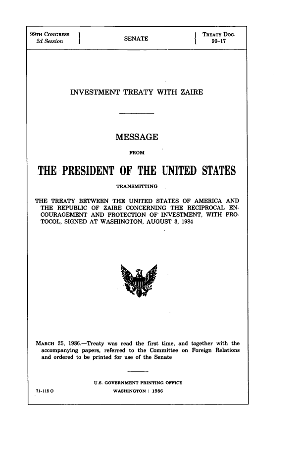 handle is hein.ustreaties/std099017 and id is 1 raw text is: 99TH CONGRESS 1                         { TREATY Doc.
2d Session           SENATE                99-17
INVESTMENT TREATY WITH ZAIRE
MESSAGE
FROM
THE PRESIDENT OF THE UNITED STATES
TRANSMITTING
THE TREATY BETWEEN THE UNITED STATES OF AMERICA AND
THE REPUBLIC OF ZAIRE CONCERNING THE RECIPROCAL EN-
COURAGEMENT AND PROTECTION OF INVESTMENT, WITH PRO-
TOCOL, SIGNED AT WASHINGTON, AUGUST 3, 1984

MARCH 25, 1986.-Treaty was read the first time, and together with the
accompanying papers, referred to the Committee on Foreign Relations
and ordered to be printed for use of the Senate
U.S. GOVERNMENT PRINTING OFFICE

71-1180

WASHINGTON : 1986


