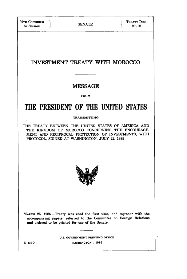 handle is hein.ustreaties/std099018 and id is 1 raw text is: 99TH CONGRESS           SENATE              TREATY Doc.
2d Session  1           N                    99-18
INVESTMENT TREATY WITH MOROCCO
MESSAGE
FROM
THE PRESIDENT OF THE UNITED STATES
TRANSMITTING
THE TREATY BETWEEN THE UNITED STATES OF AMERICA AND
THE KINGDOM OF MOROCCO CONCERNING THE ENCOURAGE-
MENT AND RECIPROCAL PROTECTION OF INVESTMENTS, WITH
PROTOCOL, SIGNED AT WASHINGTON, JULY 22, 1985

MARCH 25, 1986.-Treaty was read the first time, and together with the
accompanying papers, referred to the Committee on Foreign Relations
and ordered to be printed for use of the Senate.
U.S. GOVERNMENT PRINTING OFFICE

71-1180

WASHINGTON : 1986


