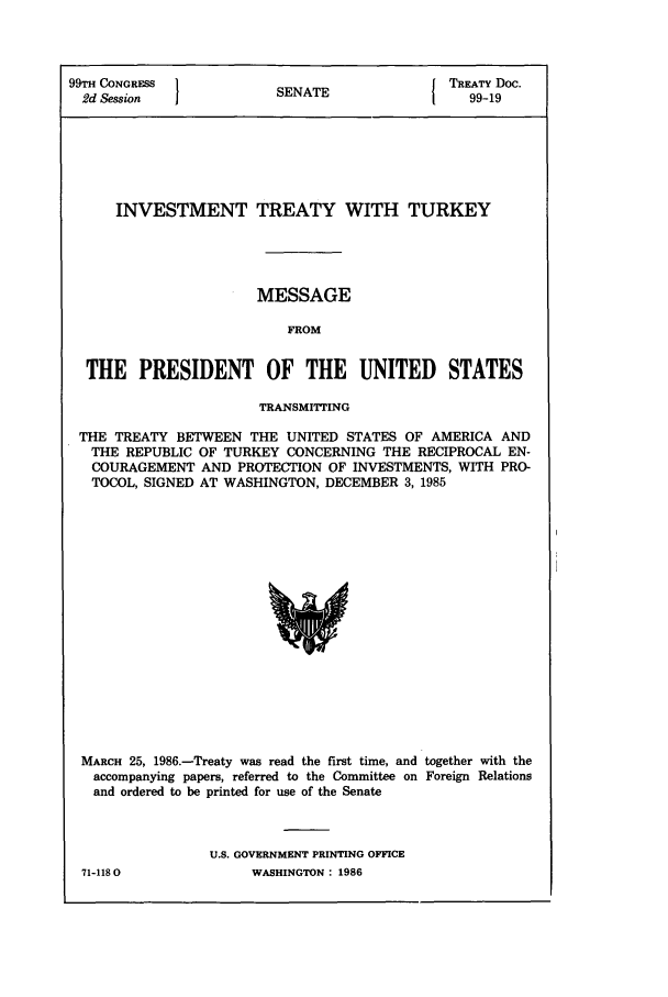 handle is hein.ustreaties/std099019 and id is 1 raw text is: 99TH CONGRESS }            A               TREATY Doc.
2d Session            SENATE                99-19
INVESTMENT TREATY WITH TURKEY
MESSAGE
FROM
THE PRESIDENT OF THE UNITED STATES
TRANSMITTING
THE TREATY BETWEEN THE UNITED STATES OF AMERICA AND
THE REPUBLIC OF TURKEY CONCERNING THE RECIPROCAL EN-
COURAGEMENT AND PROTECTION OF INVESTMENTS, WITH PRO-
TOCOL, SIGNED AT WASHINGTON, DECEMBER 3, 1985

MARCH 25, 1986.-Treaty was read the first time, and together with the
accompanying papers, referred to the Committee on Foreign Relations
and ordered to be printed for use of the Senate
U.S. GOVERNMENT PRINTING OFFICE

71-1180O

WASHINGTON : 1986


