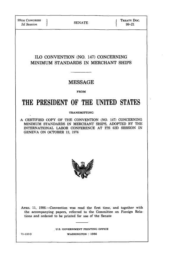 handle is hein.ustreaties/std099021 and id is 1 raw text is: 99TH CONGRESS          SENATE             TREATY Doc.
2d Session  1                         1   99-21
ILO CONVENTION (NO. 147) CONCERNING
MINIMUM STANDARDS IN MERCHANT SHIPS
MESSAGE
FROM
THE PRESIDENT OF THE UNITED STATES
TRANSMITTING
A CERTIFIED COPY OF THE CONVENTION (NO. 147) CONCERNING
MINIMUM STANDARDS IN MERCHANT SHIPS, ADOPTED BY THE
INTERNATIONAL LABOR CONFERENCE AT ITS 62D SESSION IN
GENEVA ON OCTOBER 13, 1976

APRIL 11, 1986--Convention was read the first time, and together with
the accompanying papers, referred to the Committee on Foreign Rela-
tions and ordered to be printed for use of the Senate
U.S. GOVERNMENT PRINTING OFFICE
71-1180                   WASHINGTON : 1986


