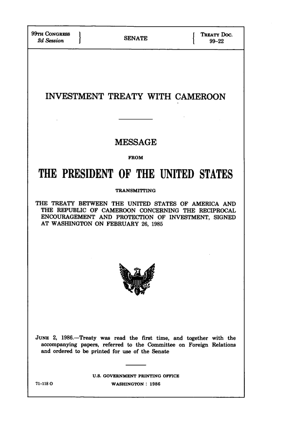 handle is hein.ustreaties/std099022 and id is 1 raw text is: 99M CONGRFS            SENATE             TATY Doc.
2d Session  1                           1   99-22
INVESTMENT TREATY WITH CAMEROON
MESSAGE
FROM
THE PRESIDENT OF THE UNITED STATES
TRANSMITTING
THE TREATY BETWEEN THE UNITED STATES OF AMERICA AND
THE REPUBLIC OF CAMEROON CONCERNING THE RECIPROCAL
ENCOURAGEMENT AND PROTECTION OF INVESTMENT, SIGNED
AT WASHINGTON ON FEBRUARY 26, 1985

JUNE 2, 1986.-Treaty was read the first time, and together with the
accompanying papers, referred to the Committee on Foreign Relations
and ordered to be printed for use of the Senate
U.S. GOVERNMENT PRINTING OFFICE

71-1180

WASHINGTON : 1986


