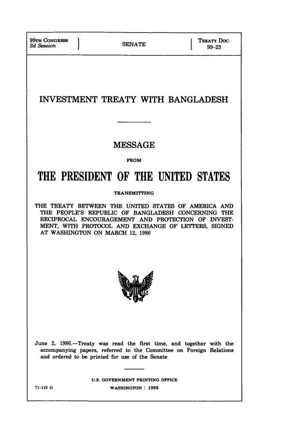 handle is hein.ustreaties/std099023 and id is 1 raw text is: 99rH CONGRESS                              TREATY Doc.
2d Session              SENATE                99-23
INVESTMENT TREATY WITH BANGLADESH
MESSAGE
FROM
THE PRESIDENT OF THE UNITED STATES
TRANSMITTING
THE TREATY BETWEEN THE UNITED STATES OF AMERICA AND
THE PEOPLE'S REPUBLIC OF BANGLADESH CONCERNING THE
RECIPROCAL ENCOURAGEMENT AND PROTECTION OF INVEST-
MENT, WITH PROTOCOL AND EXCHANGE OF LETTERS, SIGNED
AT WASHINGTON ON MARCH 12, 1986

June 2, 1986.-Treaty was read the first time, and together with the
accompanying papers, referred to the Committee on Foreign Relations
and ordered to be printed for use of the Senate
U.S. GOVERNMENT PRINTING OFFICE

71-118 0

WASHINGTON : 1986


