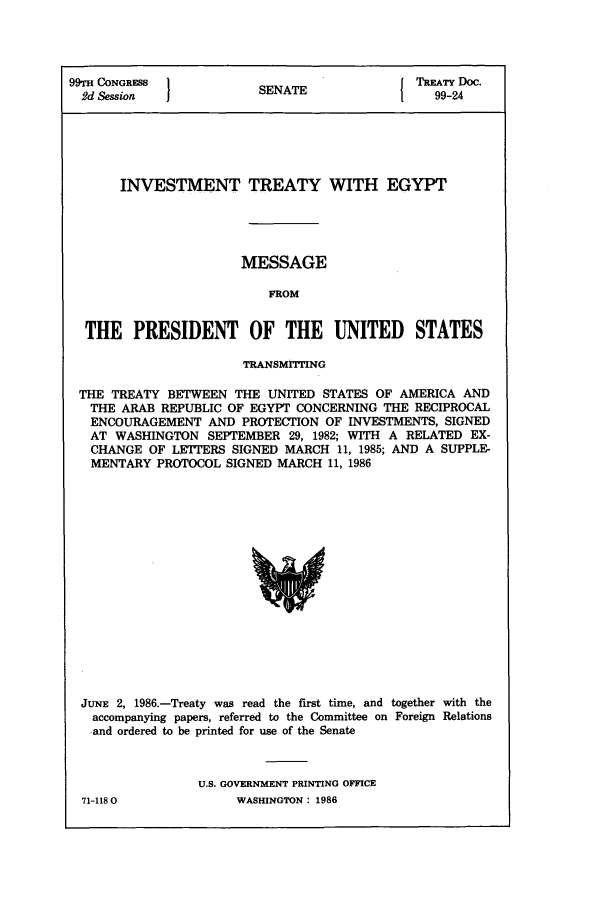 handle is hein.ustreaties/std099024 and id is 1 raw text is: 99TH CONGRESS           SENATE             TREATY Doc.
2d Session            SENAT                 99-24
INVESTMENT TREATY WITH EGYPT
MESSAGE
FROM
THE PRESIDENT OF THE UNITED STATES
TRANSMITTING
THE TREATY BETWEEN THE UNITED STATES OF AMERICA AND
THE ARAB REPUBLIC OF EGYPT CONCERNING THE RECIPROCAL
ENCOURAGEMENT AND PROTECTION OF INVESTMENTS, SIGNED
AT WASHINGTON SEPTEMBER 29, 1982; WITH A RELATED EX-
CHANGE OF LETTERS SIGNED MARCH 11, 1985; AND A SUPPLE-
MENTARY PROTOCOL SIGNED MARCH 11, 1986

JUNE 2, 1986.-Treaty was read the first time, and together with the
accompanying papers, referred to the Committee on Foreign Relations
and ordered to be printed for use of the Senate
U.S. GOVERNMENT PRINTING OFFICE

71-1180O

WASHINGTON : 1986


