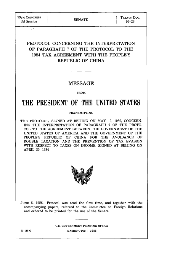 handle is hein.ustreaties/std099026 and id is 1 raw text is: 99TH CONGRESS          SENATE             TREATY Doc.
2d Session           SEAE99-26
PROTOCOL CONCERNING THE INTERPRETATION
OF PARAGRAPH 7 OF THE PROTOCOL TO THE
1984 TAX AGREEMENT WITH THE PEOPLE'S
REPUBLIC OF CHINA
MESSAGE
FROM
THE PRESIDENT OF THE UNITED STATES
TRANSMITTrING
THE PROTOCOL, SIGNED AT BEIJING ON MAY 10, 1986, CONCERN-
ING THE INTERPRETATION OF PARAGRAPH 7 OF THE PROTO-
COL TO THE AGREEMENT BETWEEN THE GOVERNMENT OF THE
UNITED STATES OF AMERICA AND THE GOVERNMENT OF THE
PEOPLE'S REPUBLIC OF CHINA FOR THE AVOIDANCE OF
DOUBLE TAXATION AND THE PREVENTION OF TAX EVASION
WITH RESPECT TO TAXES ON INCOME, SIGNED AT BEIJING ON
APRIL 30, 1984

JUNE 6, 1986.-Protocol was read the first time, and together with the
accompanying papers, referred to the Committee on Foreign Relations
and ordered to be printed for the use of the Senate
U.S. GOVERNMENT PRINTING OFFICE

71-1180O

WASHINGTON : 1986



