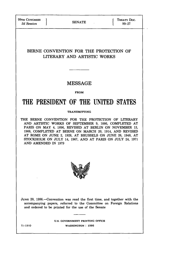 handle is hein.ustreaties/std099027 and id is 1 raw text is: 99TH CONGRESS               SN{ TREATY Doc.
2d Session                SENATE                     99-27

BERNE CONVENTION FOR THE PROTECTION OF
LITERARY AND ARTISTIC WORKS
MESSAGE
FROM
THE PRESIDENT OF THE UNITED STATES
TRANSMITTING
THE BERNE CONVENTION FOR THE PROTECTION OF LITERARY
AND ARTISTIC WORKS OF SEPTEMBER 9, 1886, COMPLETED AT
PARIS ON MAY 4, 1896, REVISED AT BERLIN ON NOVEMBER 13,
1908, COMPLETED AT BERNE ON MARCH 20, 1914, AND REVISED
AT ROME ON JUNE 2, 1928, AT BRUSSELS ON JUNE 26, 1948, AT
STOCKHOLM ON JULY 14, 1967, AND AT PARIS ON JULY 24, 1971
AND AMENDED IN 1979
JUNE 20, 1986.-Convention was read the first time, and together with the
accompanying papers, referred to the Committee on Foreign Relations
and ordered to be printed for the use of the Senate

U.S. GOVERNMENT PRINTING OFFICE
WASHINGTON: 1986

71-1180


