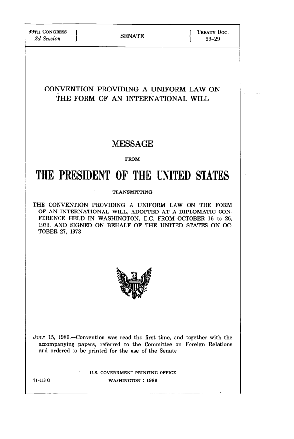 handle is hein.ustreaties/std099029 and id is 1 raw text is: 99TH CONGRESS          S A               TREATY Doc.
2d Session           SENATE1              99-29
CONVENTION PROVIDING A UNIFORM LAW ON
THE FORM OF AN INTERNATIONAL WILL
MESSAGE
FROM
THE PRESIDENT OF THE UNITED STATES
TRANSMITTING
THE CONVENTION PROVIDING A UNIFORM LAW ON THE FORM
OF AN INTERNATIONAL WILL, ADOPTED AT A DIPLOMATIC CON-
FERENCE HELD IN WASHINGTON, D.C. FROM OCTOBER 16 to 26,
1973, AND SIGNED ON BEHALF OF THE UNITED STATES ON OC-
TOBER 27, 1973

JULY 15, 1986.-Convention was read the first time, and together with the
accompanying papers, referred to the Committee on Foreign Relations
and ordered to be printed for the use of the Senate
U.S. GOVERNMENT PRINTING OFFICE
71-1180                    WASHINGTON: 1986


