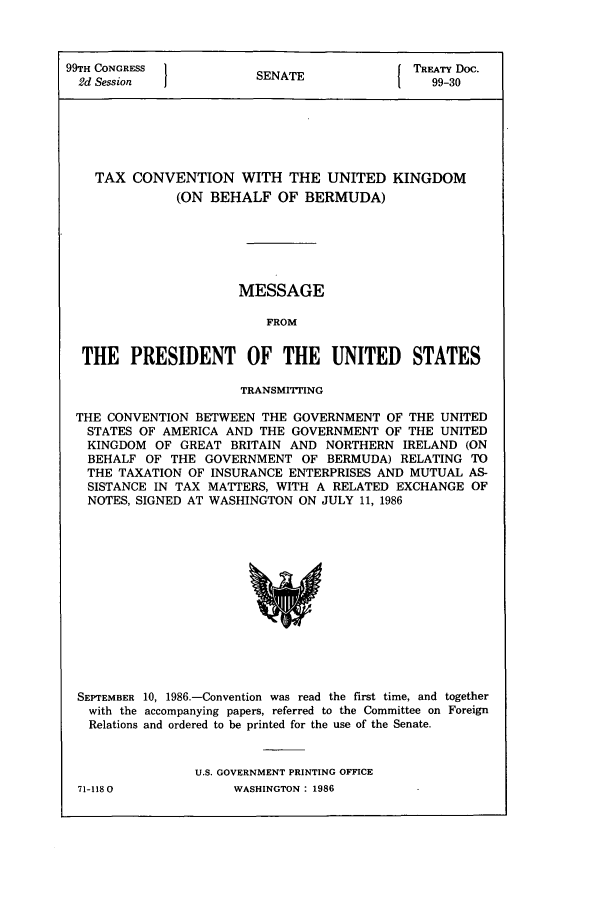 handle is hein.ustreaties/std099030 and id is 1 raw text is: 99TH CONGRESS          SENATE             TREATY Doc.
2d Session           SEAE99-30
TAX CONVENTION WITH THE UNITED KINGDOM
(ON BEHALF OF BERMUDA)
MESSAGE
FROM
THE PRESIDENT OF THE UNITED             STATES
TRANSMITr'ING
THE CONVENTION BETWEEN THE GOVERNMENT OF THE UNITED
STATES OF AMERICA AND THE GOVERNMENT OF THE UNITED
KINGDOM OF GREAT BRITAIN AND NORTHERN IRELAND (ON
BEHALF OF THE GOVERNMENT OF BERMUDA) RELATING TO
THE TAXATION OF INSURANCE ENTERPRISES AND MUTUAL AS-
SISTANCE IN TAX MATTERS, WITH A RELATED EXCHANGE OF
NOTES, SIGNED AT WASHINGTON ON JULY 11, 1986

SEPTEMBER 10, 1986.-Convention was read the first time, and together
with the accompanying papers, referred to the Committee on Foreign
Relations and ordered to be printed for the use of the Senate.
U.S. GOVERNMENT PRINTING OFFICE

71-1180O

WASHINGTON : 1986


