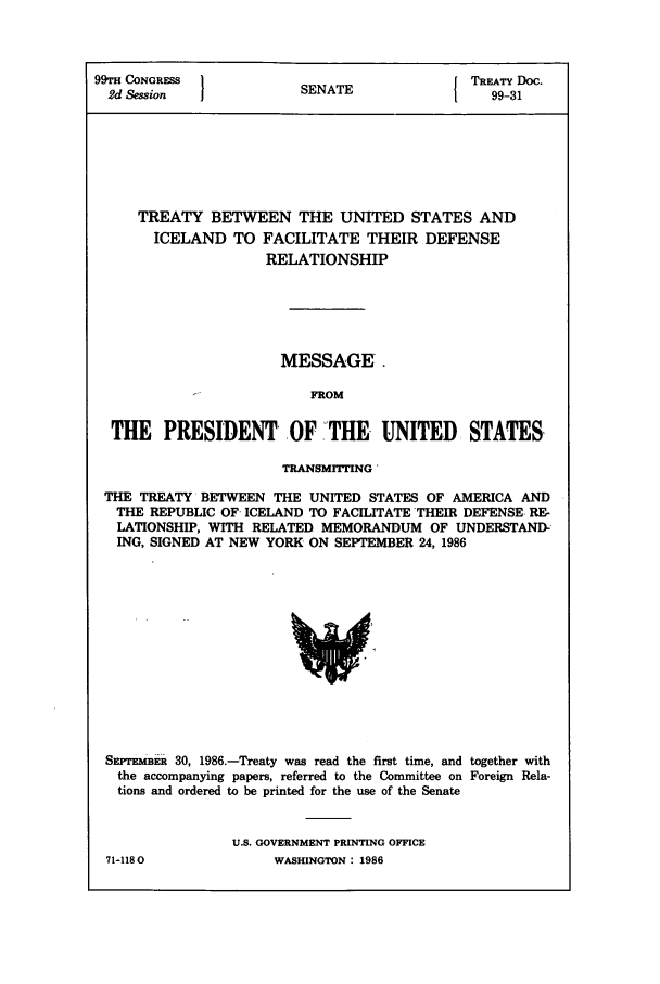 handle is hein.ustreaties/std099031 and id is 1 raw text is: 99TH CONGRFSS 1          A               TREATY Doc.
2d Session           SENATE          1    99-31
TREATY BETWEEN THE UNITED STATES AND
ICELAND TO FACILITATE THEIR DEFENSE
RELATIONSHIP
MESSAGE.
FROM
THE PRESIDENT OF THE UNITED STATES
TRANSMITTING
THE TREATY BETWEEN THE UNITED STATES OF AMERICA AND
THE REPUBLIC OF- ICELAND TO FACILITATE THEIR DEFENSE. RE-
LATIONSHIP, WITH RELATED MEMORANDUM OF UNDERSTAND-
ING, SIGNED AT NEW YORK ON SEPTEMBER 24, 1986

SFmJTKm1_E 30, 1986.-Treaty was read the first time, and together with
the accompanying papers, referred to the Committee on Foreign Rela-
tions and ordered to be printed for the use of the Senate
U.S. GOVERNMENT PRINTING OFFICE

71-1180

WASHINGTON : 1986


