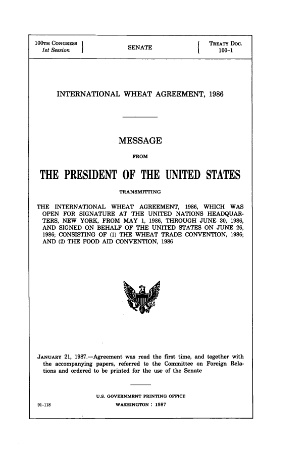 handle is hein.ustreaties/std100001 and id is 1 raw text is: 100TH CONGRESS }NT                       TREATY Doc.
1st Session  I      SENA            1    100-1
INTERNATIONAL WHEAT AGREEMENT, 1986
MESSAGE
FROM
THE PRESIDENT OF THE UNITED STATES
TRANSMITTING
THE INTERNATIONAL WHEAT AGREEMENT, 1986, WHICH WAS
OPEN FOR SIGNATURE AT THE UNITED NATIONS HEADQUAR-
TERS, NEW YORK, FROM MAY 1, 1986, THROUGH JUNE 30, 1986,
AND SIGNED ON BEHALF OF THE UNITED STATES ON JUNE 26,
1986; CONSISTING OF (1) THE WHEAT TRADE CONVENTION, 1986;
AND (2) THE FOOD AID CONVENTION, 1986

JANUARY 21, 1987.-Agreement was read the first time, and together with
the accompanying papers, referred to the Committee on Foreign Rela-
tions and ordered to be printed for the use of the Senate
U.S. GOVERNMENT PRINTING OFFICE

91-118

WASHINGTON : 1987


