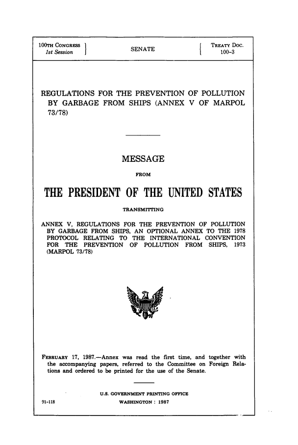 handle is hein.ustreaties/std100003 and id is 1 raw text is: 100TH CONGRESS      SNT               TREATY Doc.
1st Session        SENATE         1    100-3
REGULATIONS FOR THE PREVENTION OF POLLUTION
BY GARBAGE FROM SHIPS (ANNEX V OF MARPOL
73/78)

MESSAGE
FROM

THE PRESIDENT OF THE UNITED STATES
TRANSMITING
ANNEX V, REGULATIONS FOR THE PREVENTION OF POLLUTION
BY GARBAGE FROM SHIPS, AN OPTIONAL ANNEX TO THE 1978
PROTOCOL RELATING TO THE INTERNATIONAL CONVENTION
FOR THE PREVENTION OF POLLUTION FROM SHIPS, 1973
(MARPOL 73/78)

FEBRUARY 17, 1987.-Annex was read the first time, and together with
the accompanying papers, referred to the Committee on Foreign Rela-
tions and ordered to be printed for the use of the Senate.
U.S. GOVERNMENT PRINTING OFFICE

91-118

WASHINGTON : 1987


